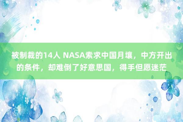 被制裁的14人 NASA索求中国月壤，中方开出的条件，却难倒了好意思国，得手但愿迷茫