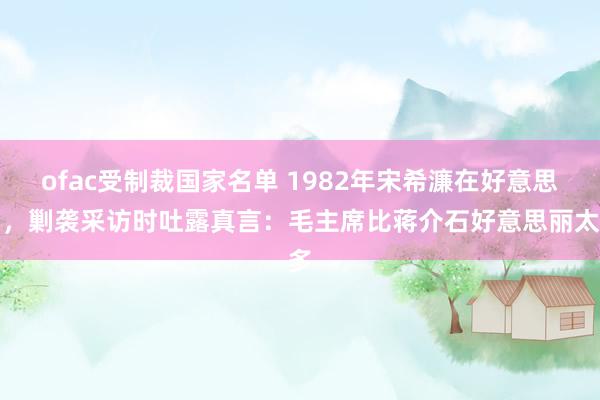 ofac受制裁国家名单 1982年宋希濂在好意思国，剿袭采访时吐露真言：毛主席比蒋介石好意思丽太多