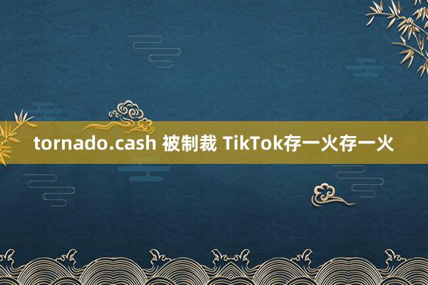 tornado.cash 被制裁 TikTok存一火存一火