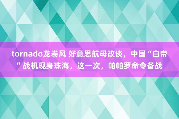 tornado龙卷风 好意思航母改谈，中国“白帝”战机现身珠海，这一次，帕帕罗命令备战