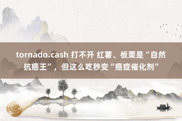 tornado.cash 打不开 红薯、板栗是“自然抗癌王”，但这么吃秒变“癌症催化剂”