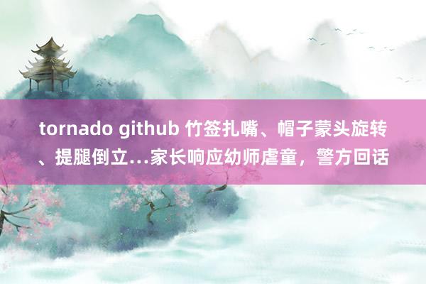 tornado github 竹签扎嘴、帽子蒙头旋转、提腿倒立…家长响应幼师虐童，警方回话