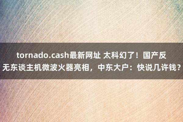 tornado.cash最新网址 太科幻了！国产反无东谈主机微波火器亮相，中东大户：快说几许钱？