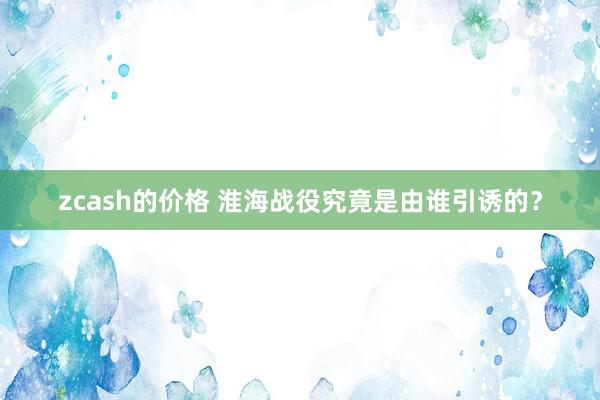 zcash的价格 淮海战役究竟是由谁引诱的？