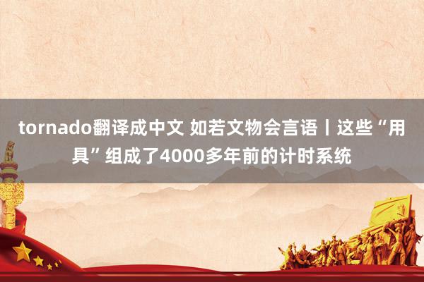 tornado翻译成中文 如若文物会言语丨这些“用具”组成了4000多年前的计时系统